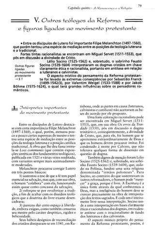 V.   O u t r o s te6Iogos              da Reforma
    e figuras ligadas a0 movimento protestante


        Entre os discipulos de Lutero foi importante Filipe Melanchton (1497-1560),
 que poremtentou uma especie de mediagao entre as posi$6esda teoiogia luterana
 e a tradicional.
       Fortes tintas racionalistas se encontram em Miguel Servet (1511-1553), que
 pijs em discusslo a divindade de Cristo.
                         Lelio Socino (1525-1562) e, sobretudo, o sobrinho Fausto
  outras figuras   Socino (1539-1604) interpretaram os dogmas cristlos em chave
  ligadas          claramente etica e racionalista, portanto em antitese em relat;tio
  ao movimento     a luferanos e calvinistas.
  protestante           0 aspecto mistico do pensamento da Reforma protestan-
  +§ 1             te foi levado as extremas conseqtidncias por Sebastiao Franck
                    (1499-1542/3), por Valentim Weigel (1533-1588) e por Jakob
 Bdhme (1575-1624), o qua1 terS grandes infludncias sobre os pensadores ro-




     J n t k r p r e t e s importantes            tisbona, onde as partes em causa (luteranos,
                                                  calvinistas e catolicos) niio aceitaram as ba-
     do movimento p r o t e s t a n t e           ses do acordo por ele proposto.
                                                        Uma forte coloraq50 racionalista pode
                                                  ser encontrada em Miguel Servet (1511-
      Entre os discipulos de Lutero destaca-      1553), que, em sua obra 0 s erros da Trin-
se com certa importincia Filipe Melanchton        dade (1531), p6s em discussiio o dogma
(1497-1560), o qual, porim, atenuou pou-          trinitario e, conseqiientemente, a divindade
co a pouco certas asperezas do mestre e ten-      de Cristo, que, para ele, foi homem que se
tou uma espCcie de mediaqiio entre as posi-       aproximou extraordinariamente de Deus e
q6es da teologia luterana e a posiqiio catolica   que os homens devem procurar imitar. Foi
tradicional. A obra que lhe deu fama intitu-      condenado h morte por Calvino, que niio
la-se Loci communes (que conttm exposi-           tolerava qualquer forma de dissensiio em
q6es sintiticas dos fundamentos teologicos),      questiio de dogma.
publicada em 1521 e viirias vezes reeditada,            TambCm dignos de menq5o foram Lelio
com variantes sempre mais acentuadamen-           Socino (1525-1562)e, sobretudo, seu sobri-
te moderadas.                                     nho Fausto Socino (1539-1604), que, asila-
      Melanchton procurou corrigir Lutero         do na Polhia, fundou uma seita religiosa
em trts pontos basicos:                           denominada "irmiios poloneses". Para
      1)sustentou a tese de que a fC tem papel    Socino, ao contrario do que sustentavam os
essencial na salvaq50, mas que, com sua obra,     outros reformadores, o homem pode "mere-
o homem "colabora" com ela, funcionando           cer" a graqa, porque C livre. A Escritura i a
assim quase como concausa da salvaqiio;           unica fonte atraves da qual conhecemos a
      2) esforqou-se por revalorizar a tradi-     Deus, mas a inteligcncia do homem deve se
qiio, a fim de acabar com os dissidios teol6-     exercer precisamente na obra de interpreta-
gicos que a doutrina do livre-exame desen-        $20 dos textos sagrados. E cada um C inteira-
cadeara;                                          mente livre nessa interpretaqiio. Socino ten-
      3) pareceu dar certo espaqo h liberda-      de a uma interpretaqiio em bases clarmente
de, embora exiguo, como tambtm censurou           Cticas e racionalistas dos dogmas, em widen-
seu mestre pel0 carater despotico, rigidez e      te antitese com o irracionalismo de fundo
belicosidade.                                      dos luteranos e dos calvinistas.
      Seus hibeis designios de reconciliaqiio           0 aspecto mistico proprio do pensa-
dos cristiios dissiparam-se em 1541, em Ra-        mento da Reforma protestante, porim, C
 