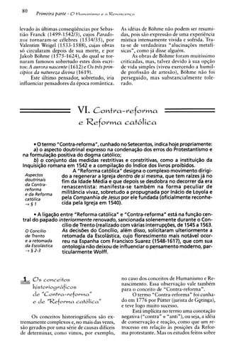 80    Primeira parte - 0+ I M M ~ C L M ~ S M ~ O   e a RenascenGa



levado as ultimas conseqiihcias por Sebas-                  As idCias de Bohme niio podem ser resumi-
tiso Franck (1499-1542/3), cujos Parado-                    das, pois G Oexpress50 de uma experihcia
x o s tornaram-se celebres (1534/35), por                   mistica intensamente vivida e sofrida. Tra-
Valentim Weigel (1533-1588), cujas obras                    ta-se de verdadeiras "alucinag6es metafi-
so circularam depois de sua morte, e por                    sicas", como ja disse alguim.
Jakob Bohme (1575-1624), do qua1 se tor-                          As obras de Bohme foram muitissimo
naram famosos sobretudo estes dois escri-                   criticadas, mas, talvez devido h sua opg5o
tos: A aurora nascente (1612)e 0 s tr& prin-                de vida simples (viveu exercendo a humil-
cipios da natureza divina (1619).                           de profiss5o de artes5o), Bohme n5o foi
       Este ultimo pensador, sobretudo, iria                perseguido, mas substancialmente tole-
influenciar pensadores da Cpoca romsntica.                  rado.




                                     VI.         Comtra-reforma



          0termo "Contra-reforma", cunhado no Setecentos, indica hoje propriamente:
       a) o aspect0 doutrinal express0 na condenagao dos erros do Protestantismo e
 na formulagao positiva do dogma catolico;
       b) o conjunto das medidas restritivas e constritivas, como a instituiqao da
 InquisigZio romana em 1542 e a compilagao do lndice dos livros proibidos.
                        A "Reforma catolica" designa o complexo movimento dirigi-
  Aspectos         do a regenerar a lgreja dentro de s i mesma, que tem rakes j%no
  doutrinais       fim da ldade Media e que depois s desdobra no decorrer da era
                                                      e
  da Contra-
  reforma
                   renascentista: manifesta-se tambdm na forma peculiar de
  e da Reforma     militiincia vivaz, sobretudo a propugnada por Indcio de Loyola e
  ca tolica        pela Companhia de Jesus por ele fundada (oficialmente reconhe-
  +§I              cida pela lgreja em 1540).

         A ligagao entre "Reforma catolica" e "Contra-reforma" estd na fun@ocen-
 tral do papado interiormente renovado, sancionada solenemente durante o Con-
                    cilio de Trento (realizado com vhrias interrupgdes, de 1545 a 1563.
  o ~oncilio        As decisdes do Concilio, aldm disso, solicitaram ulteriormente a
  de Trento         retomada da Escoldstica, cujo florescimento mais notdvel ocor-
  e a retomada      reu na Espanha com Francisco Suarez (1548-1617), que com sua
  da Escoldstica    ontologia nao deixou de influenciar o pensamento moderno, par-
  -+ 2 2-3          ticularmente Wolff.




      0 s conceitos                                          no caso dos conceitos de Humanismo e Re-
                                                             nascimento. Essa observagiio vale tambem
      historiogr6ficos
                                                             para o conceit0 de "Contra-reforma".
      d e "Contra-veforma"                                        0 termo "Contra-reforma" foi cunha-
      e d e "Reforma catblica"                               do em 1776 por Piitter (jurista de G~tinga),
                                                             e teve logo muito sucesso.
                                                                  Esth implicita no termo uma conotagiio
     0 s conceitos historiogrificos siio ex-                 negativa ("contra" = "anti"), ou seja, a idCia
tremamente complexes e, no mais das vezes,                   de conservag5o e reag50, como que um re-
S ~ gerados por uma sCrie de causas dificeis
    O                                                        trocesso em relagiio 5s posig6es da Refor-
de determinar, como vimos, por exemplo,                      ma protestante. Mas os estudos feitos sobre
 