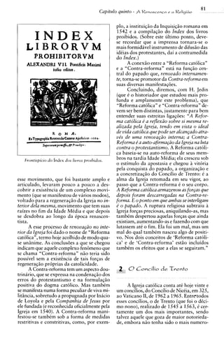 plo, a instituiqio da Inquisjq20 romana em
                                                 1542 e a compilaqio do lndex dos livros
        INDEX                                    proibidos. (Sobre este ultimo ponto, deve-
                                                 se recordar que a imprensa tornara-se o
    LIBRORVM                                     mais formidavel instrumento de difusio das
                                                 idCias dos protestantes, dai a contramedida
        PROHIBITORVM                             do Index.)
    ALEXANDRI V I L Pontificis Maximi                  A conexio entre a "Reforma catolica"
                  iufsu editus.                  e a "Contra-reforma" esti na funqio cen-
                                                 tral do papado que, renovado internamen-
                                                 te, torna-se promotor da Contra-reforma em
                                                 suas diversas manifestaqoes.
                                                       Concluindo, diremos, com H. Jedin
                                                 (que C o historiador que estudou mais pro-
                                                 funda e amplamente este problema), que
                                                 "Reforma catolica" e "Contra-reforma" de-
                                                 vem ser bem distintas, justamente para bem
                                                 entender suas estreitas ligaqoes: "A Refor-
                                                 ma catdlica e' a reflex20 sobre si mesma re-
                                                 alizada pela Igreja, tendo em vista o ideal
                                                 de vida catolica que pode ser alcan~ado atra-
                                                 ve's de uma renova@o interna; a Contra-
                                                 Reforma e' a auto-afirma@io da Igreja nu luta
                                                 contra o brotestantismo. A Reforma catoli-
                                                 ca baseia-se na auto-reforma de seus mem-
   Frontispicio do index d m livros proihidos.   bros na tardia Idade Midia; ela cresceu sob
                                                 o estimulo da apostasia e chegou i vitoria
                                                 pela conquista do papado, a organizaqio e
                                                 a concretizacio do Concilio de Trento: C a
esse movimento, que foi bastante amplo e         alma da Igreja retomada em seu vigor, ao
articulado, levaram pouco a pouco a des-         passo que a Contra-reforma C o seu corpo.
cobrir a existhcia de um complexo movi-          A Reforma catdlica armazenou as for~as  que
mento (que se manifestou de varios modos),       depois foram descarregadas nu Contra-re-
voltado para a regeneraqio da Igreja no in-      forma. E o ponto em que ambas se interligam
terior dela mesma, movimento que tem suas        e' o papado. A ruptura religiosa subtraiu a
raizes no fim da Idade MCdia e que depois        Igreja forqas preciosas, aniquilando-as, mas
se desdobra ao longo da Cpoca renascen-          tambCm despertou aquelas forqas que ainda
tista.                                           existiam, aumentando-as e fazendo com que
       A esse process0 de renova@o no inte-      lutassem at6 o fim. Ela foi um mal, mas um
rior da Igreja foi dado o nome de "Reforma       ma1 do qua1 tambim nasceu algo de positi-
cat61ican,termo hoje acolhido de mod0 qua-       vo. Nos dois conceitos de 'Reforma catoli-
se uninime. As conclus6es a que se chegou        ca' e de 'Contra-reforma' estio incluidos
indicam que aquele complexo fen6meno que         tambCm os efeitos que a elas se seguiram."
se chama "Contra-reforma" n i o teria sido
possivel sem a existhcia de tais forqas de
regeneraqio pr6prias da catolicidade.
       A Contra-reforma tem um aspect0 dou-
trinario, que se expressa na condenaqio dos
erros do protestantismo e na formulaqio
positiva do dogma catolico. Mas tambim                A Igreja catolica conta at6 hoje vinte e
se manifesta numa forma peculiar de viva mi-     um concilios, do Concilio de NicCia, em 325,
litsncia, sobretudo a propugnada por Inacio      ao Vaticano 11, de 1962 a 1965. Entretodos
de Loyola e pela Companhia de Jesus por          esses concilios, o de Trento (que foi o dCci-
ele fundada (e reconhecida oficialmente pela     mo nono), realizado de 1545 a 1563,k cer-
Igreja em 1540). A Contra-reforma mani-          tamente um dos mais importantes, sendo
festou-se tambim sob a forma de medidas          talvez aquele que goza de maior notorieda-
restritivas e constritivas, como, por exem-      de, embora niio tenha sido o mais numero-
 