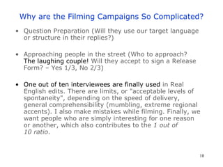 Why are the Filming Campaigns So Complicated? Question Preparation (Will they use our target language or structure in their replies?) Approaching people in the street (Who to approach? The laughing couple!  Will they accept to sign a Release Form? – Yes 1/3, No 2/3) One out of ten interviewees are finally used  in Real English edits. There are limits, or  " acceptable levels of spontaneity " , depending on the speed of delivery, general comprehensibility (mumbling, extreme regional accents). I also make mistakes while filming. Finally, we want people who are simply interesting for one reason or another, which also contributes to the  1 out of 10 ratio .  