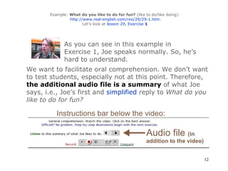 Example:  What do you like to do for fun?  (like to do/like doing):   http://www.real-english.com/reo/29/29-1.htm : Let’s look at  lesson 29, Exercise  1 As you can see in this example in Exercise 1, Joe speaks normally. So, he’s hard to understand.  We want to facilitate oral comprehension. We don’t want to test students, especially not at this point. Therefore,  the additional audio file is a summary   of what Joe says, i.e., Joe’s first and   simplified   reply to  What do you like to do for fun?  