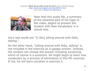 Example:  What do you like to do for fun?  (like to do/like doing):   http://www.real-english.com/reo/29/29-1.htm : Let’s look at  lesson 29, Exercise  1 Note that this audio file, a summary of the essential part of his reply in the video, begins to present the student with New Vocabulary in a casual way. Joe’s last words are "[I like]  sitting around with folks, talking ." On the other hand, " sitting around with folks, talking " is not included in the exercise as a  correct  answer. Instead, the student can choose the answer including  socializing , which of course is a synonym. He might begin to learn new vocabulary by a process of elimination in this MC exercise. If not, he will learn  socialize  in exercise 5. 