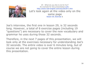29 - What do you like to do for fun? An example for this presentation  Link :  http://www.real-english.com/reo/29/29-1.htm Let’s look again at the video only on the same page lesson 29, Exercise  1 Joe’s interview, the first one in lesson 29, is 32 seconds long. However, a total of 6 exercise pages (including 19 "questions") are necessary to cover the new vocabulary and grammar he uses during those 32 seconds.  Therefore, in the next 7 pages of this presentation, we will look only   at the exercises necessary for understanding Joe’s 32 seconds. The entire video is over 6 minutes long, but of course we are not going to cover the entire lesson during this presentation. 