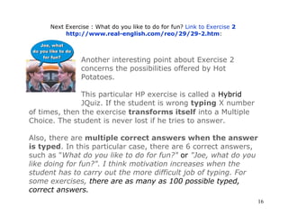 Next Exercise : What do you like to do for fun?  Link to Exercise  2   http://www.real-english.com/reo/29/29-2.htm : Another interesting point about Exercise 2 concerns the possibilities offered by Hot Potatoes. This particular HP exercise is called a  Hybrid  JQuiz. If the student is wrong  typing  X number of times, then the exercise  transforms itself  into a Multiple Choice. The student is never lost if he tries to answer. Also, there are  multiple correct answers when the answer is typed . In this particular case, there are 6 correct answers, such as  " What do you like to do for fun?"  or   "Joe, what do you like doing for fun?". I think motivation increases when the student has to carry out the more difficult job of typing. For some exercises,  there are as many as 100 possible typed, correct answers. 