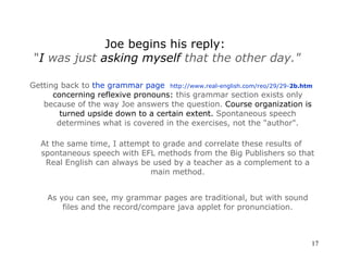Getting back to  the grammar page    http://www.real-english.com/reo/29/29- 2b .htm   concerning reflexive pronouns:  this grammar section exists only because of the way Joe answers the question.  Course organization is turned upside down to a certain extent.  Spontaneous speech determines what is covered in the exercises, not the  " author " . At the same time, I attempt to grade and correlate these results of spontaneous speech with EFL methods from the Big Publishers so that Real English can always be used by a teacher as a complement to a main method. As you can see, my grammar pages are traditional, but with sound files and the record/compare java applet for pronunciation. Joe begins his reply:  " I  was just  asking myself  that the other day. " 