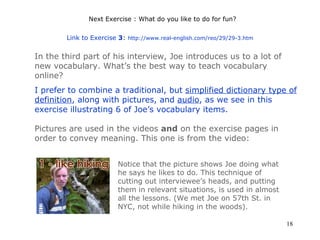 Next Exercise : What do you like to do for fun? Link to Exercise  3 :  http://www.real-english.com/reo/29/29-3.htm   In the third part of his interview, Joe introduces us to a lot of new vocabulary. What’s the best way to teach vocabulary online? I prefer to combine a traditional, but  simplified dictionary type of  definition , along with  pictures , and  audio , as we see in this exercise illustrating 6 of Joe’s vocabulary items. Pictures are used in the videos  and  on the exercise pages in order to convey meaning. This one is from the video: Notice that the picture shows Joe doing what he says he likes to do. This technique of cutting out interviewee’s heads, and putting them in relevant situations, is used in almost all the lessons. (We met Joe on 57th St. in NYC, not while hiking in the woods). 