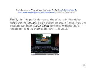Next Exercise : What do you like to do for fun?  Link to Exercise  4 : http://www.real-english.com/reo/29/29-4.htm Lesson 29, Exercise 4 : Finally, in this particular case, the picture in the video helps define  movies .  I also added an audio file so that the student can hear a  love doing  sentence without Joe’s  “mistake” or false start (I do, uh... I love…).   