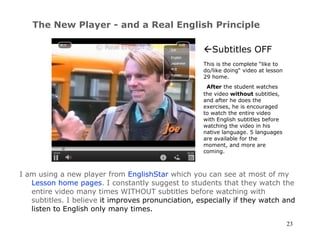 The New Player - and a Real English Principle I am using a new player from  EnglishStar  which you can see at most of my  Lesson home pages . I constantly suggest to students that they watch the entire video many times WITHOUT subtitles before watching with subtitles. I believe  it improves pronunciation, especially if they watch and listen to English only many times.   Subtitles OFF This is the complete  “like to do/like doing“ video at lesson 29 home.   After  the student watches the video  without  subtitles, and after he does the exercises, he is encouraged to watch the entire video with English subtitles before watching the video in his native language. 5 languages are available for the moment, and more are coming. 