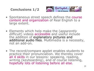 Conclusions 1/2 Spontaneous street speech defines the  course content and organization  of Real English to a large extent. Elements which help make the ( apparently difficult ) videos  accessible  and useful include the addition of  explanatory pictures and additional audio files . Multimedia is a necessity, not an add-on. The record/compare applet enables students to practice their pronunciation. We thereby cover  all   4 skills  in our lessons: speaking, reading, writing (keyboarding), and of course listening,  hopefully lots of listening before all else .   