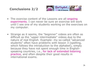 Conclusions 2/2 The exercise content of the Lessons are all  ongoing experiments . I can never be sure an exercise will work until I see one of my students working on the exercises on my computer. Strange as it seems, the  " beginner "  videos are often as difficult as the  " upper intermediate "  videos due to the nature of real English. Example: my so-called  " advanced students "  often have problems with lesson 3 (spelling, which follows the introduction to the alphabet), simply because they have not spent enough time in English-speaking countries, i.e.,  for lack of extended listening practice , and often despite their good results in international exams.  