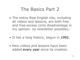 The Basics Part 2 The entire Real English site, including all videos and lessons, are both free and free-access (only disadvantage in my opinion: no newsletter possible). It has a long history, begun in  1992 . New videos and lessons have been added  every year  since its creation. 