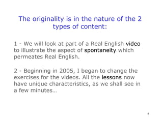 The originality is in the nature of the 2 types of content: 1 - We will look at part of a Real English  video   to illustrate the aspect of  spontaneity  which permeates Real English. 2 - Beginning in 2005, I began to change the exercises for the videos. All the  lessons  now have unique characteristics, as we shall see in a few minutes… 