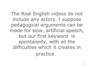 The Real English videos do not include any actors. I suppose pedagogical arguments can be made for slow, artificial speech, but our first keyword  is  spontaneity , with all the difficulties which it creates in practice.   