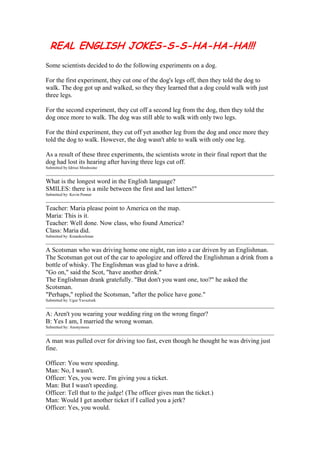 REAL ENGLISH JOKES-S-S-HA-HA-HA!!!
Some scientists decided to do the following experiments on a dog.

For the first experiment, they cut one of the dog's legs off, then they told the dog to
walk. The dog got up and walked, so they they learned that a dog could walk with just
three legs.

For the second experiment, they cut off a second leg from the dog, then they told the
dog once more to walk. The dog was still able to walk with only two legs.

For the third experiment, they cut off yet another leg from the dog and once more they
told the dog to walk. However, the dog wasn't able to walk with only one leg.

As a result of these three experiments, the scientists wrote in their final report that the
dog had lost its hearing after having three legs cut off.
Submitted by:Idrissi Mouhssine


What is the longest word in the English language?
SMILES: there is a mile between the first and last letters!"
Submitted by: Kevin Penner


Teacher: Maria please point to America on the map.
Maria: This is it.
Teacher: Well done. Now class, who found America?
Class: Maria did.
Submitted by: Kmankoolman


A Scotsman who was driving home one night, ran into a car driven by an Englishman.
The Scotsman got out of the car to apologize and offered the Englishman a drink from a
bottle of whisky. The Englishman was glad to have a drink.
"Go on," said the Scot, "have another drink."
The Englishman drank gratefully. "But don't you want one, too?" he asked the
Scotsman.
"Perhaps," replied the Scotsman, "after the police have gone."
Submitted by: Ugur Yavuzturk


A: Aren't you wearing your wedding ring on the wrong finger?
B: Yes I am, I married the wrong woman.
Submitted by: Anonymous


A man was pulled over for driving too fast, even though he thought he was driving just
fine.

Officer: You were speeding.
Man: No, I wasn't.
Officer: Yes, you were. I'm giving you a ticket.
Man: But I wasn't speeding.
Officer: Tell that to the judge! (The officer gives man the ticket.)
Man: Would I get another ticket if I called you a jerk?
Officer: Yes, you would.
 