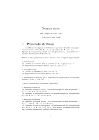 N´meros reales
                            u
                        Ana Cristina Ch´vez C´liz
                                       a     a
                           5 de octubre de 2009


1.    Propiedades de Campo
   Consideremos el conjunto X que tiene dos operaciones llamadas suma y pro-
ducto, es decir: Dado a, b ∈ X : a + b ∈ X y Dado a, b ∈ X : a × b ∈ X
Ejemplo de un conjunto que tenga estas dos operaciones esta el conjunto de los
numeros Naturales (denotado como N)

Dentro de N las operaciones de suma y producto tiene las siguientes propiedades:

1. Asociatividad:
1a. La suma es asociativa: Pues es lo mismo a + (b + c) que (a + b) + c
1b. El producto es asociativo: Pues a × (b × c) = (a × b) × c

2. Conmutatividad:
2a. La suma es conmutativa: Pues a + b = b + a
2b. El producto es conmutativo: Pues a × b = b × a

3. Distributividad: Signiﬁca que la multiplicaci´n reparte sumas: dicho de otra
                                                o
manera: a × (b + c) = ab + ac

Adem´s, tenemos otras propiedades importantes:
    a

4. Existencia de neutros:
4a. Existencia de neutro aditivo: Un conjunto cumple con esta propiedad si: ∀
a∈X ∃ 0∈X :a+0=0+a=a
4b. Existencia de neutro multiplicativo: Un conjunto cumple con esta propiedad
si: ∀ a ∈ X ∃ 1 ∈ X : a × 1 = 1 × a = a

5. Existencia de inversos:
5a. Existencia de inverso aditivo: Un conjunto cumple con esta propiedad si: ∀
a ∈ X ∃ −a ∈ X : a + (−a) = −a + a = 0
5b. Existencia de inverso multipicativo: Un conjunto cumple con esta propiedad
               1           1    1
si: ∀ a ∈ X ∃ a ∈ X : a × a = a × a = 1. Este inverso multiplicativo se deﬁne
para cualquier elemento del conjunto diferente de cero.



                                       1
 
