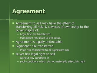Agreement
   Agreement to sell may have the effect of
    transferring all risks & rewards of ownership to the
    buyer inspite of:
    – Legal title not transferred
    – Possession not given to the buyer.
   Agreement is legally enforceable
   Significant risk transferred
    – Price risk considered to be significant risk
   Buyer has legal right to sell
    – without any condition or
    – such conditions which do not materially effect his right
 