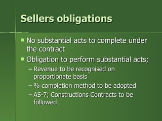 Sellers obligations

   No substantial acts to complete under
    the contract
   Obligation to perform substantial acts;
    – Revenue to be recognised on
      proportionate basis
    – % completion method to be adopted
    – AS-7; Constructions Contracts to be
      followed
 