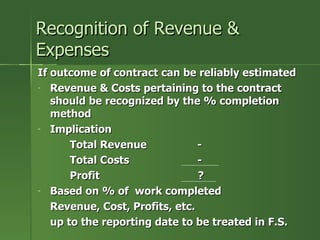 Recognition of Revenue &
Expenses
If outcome of contract can be reliably estimated
- Revenue & Costs pertaining to the contract
   should be recognized by the % completion
   method
- Implication

       Total Revenue            -
       Total Costs              -
       Profit                   ?
- Based on % of work completed

   Revenue, Cost, Profits, etc.
   up to the reporting date to be treated in F.S.
 