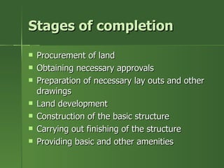 Stages of completion
   Procurement of land
   Obtaining necessary approvals
   Preparation of necessary lay outs and other
    drawings
   Land development
   Construction of the basic structure
   Carrying out finishing of the structure
   Providing basic and other amenities
 