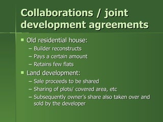 Collaborations / joint
development agreements
   Old residential house:
    –   Builder reconstructs
    –   Pays a certain amount
    –   Retains few flats
   Land development:
    –   Sale proceeds to be shared
    –   Sharing of plots/ covered area, etc
    –   Subsequently owner’s share also taken over and
        sold by the developer
 