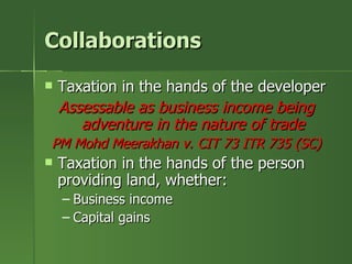 Collaborations
   Taxation in the hands of the developer
    Assessable as business income being
       adventure in the nature of trade
PM Mohd Meerakhan v. CIT 73 ITR 735 (SC)
   Taxation in the hands of the person
    providing land, whether:
    – Business income
    – Capital gains
 
