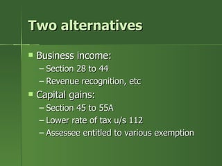 Two alternatives

   Business income:
    – Section 28 to 44
    – Revenue recognition, etc
   Capital gains:
    – Section 45 to 55A
    – Lower rate of tax u/s 112
    – Assessee entitled to various exemption
 