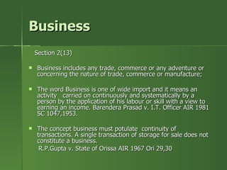 Business
    Section 2(13)

   Business includes any trade, commerce or any adventure or
    concerning the nature of trade, commerce or manufacture;

   The word Business is one of wide import and it means an
    activity carried on continuously and systematically by a
    person by the application of his labour or skill with a view to
    earning an income. Barendera Prasad v. I.T. Officer AIR 1981
    SC 1047,1953.

   The concept business must potulate continuity of
    transactions. A single transaction of storage for sale does not
    constitute a business.
     R.P.Gupta v. State of Orissa AIR 1967 Ori 29,30
 