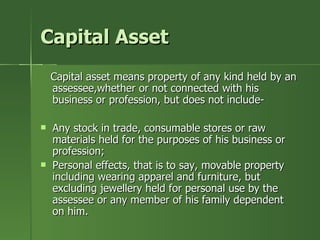 Capital Asset
    Capital asset means property of any kind held by an
    assessee,whether or not connected with his
    business or profession, but does not include-

   Any stock in trade, consumable stores or raw
    materials held for the purposes of his business or
    profession;
   Personal effects, that is to say, movable property
    including wearing apparel and furniture, but
    excluding jewellery held for personal use by the
    assessee or any member of his family dependent
    on him.
 