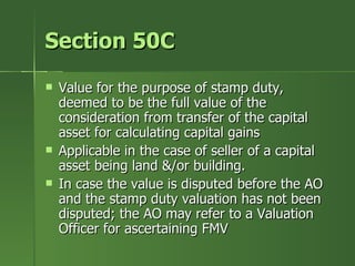 Section 50C
   Value for the purpose of stamp duty,
    deemed to be the full value of the
    consideration from transfer of the capital
    asset for calculating capital gains
   Applicable in the case of seller of a capital
    asset being land &/or building.
   In case the value is disputed before the AO
    and the stamp duty valuation has not been
    disputed; the AO may refer to a Valuation
    Officer for ascertaining FMV
 