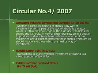 Circular No.4/ 2007
   Associated Industrial Development Company 82 ITR 586 (SC)
     Whether a particular holding of shares is by way of
    investment or forms part of the stock-in-trade is a matter
    which is within the knowledge of the assessee who holds the
    shares and it should, in normal circumstances, be in a position
    to produce evidence from its records as to whether it has
    maintained any distinction between those shares which are its
    stock-in-trade and those which are held by way of
    investment.

   H.Holck Larsen 160 ITR 67 (SC)
    Transactions in shares whether investment or trading is a
    mixed question of law & fact

   Fidelity Northstar Fund and Others
    288 ITR 641 (AAR)
 