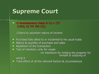 Supreme Court
   G.Venkataswamy Naidu & Co v. CIT
    (1959) 35 ITR 594 (SC)

    Criteria to ascertain nature of income:

   Purchase/Sale allied to or incidental to his usual trade.
   Nature & quantity of purchase and sales
   Repetition of the transaction
   Test of intention;-only for resale
                          -no intentions for holding the property for
                                           himself or enjoying or
    using it.
   Total effect of all the relevant factors & circumstances
 