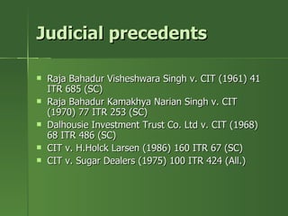 Judicial precedents

   Raja Bahadur Visheshwara Singh v. CIT (1961) 41
    ITR 685 (SC)
   Raja Bahadur Kamakhya Narian Singh v. CIT
    (1970) 77 ITR 253 (SC)
   Dalhousie Investment Trust Co. Ltd v. CIT (1968)
    68 ITR 486 (SC)
   CIT v. H.Holck Larsen (1986) 160 ITR 67 (SC)
   CIT v. Sugar Dealers (1975) 100 ITR 424 (All.)
 
