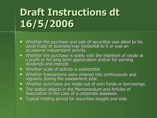 Draft Instructions dt
16/5/2006
   Whether the purchase and sale of securities was allied to his
    usual trade or business/was incidental to it or was an
    occasional independent activity.
   Whether the purchase is solely with the intention of resale at
    a profit or for long term appreciation and/or for earning
    dividends and interest.
   Whether scale of activity is substantial.
   Whether transactions were entered into continuously and
    regularly during the assessment year.
   Whether purchases are made out of own funds or borrowings.
   The stated objects in the Memorandum and Articles of
    Association in the case of a corporate assessee.
   Typical holding period for securities bought and sold.
 