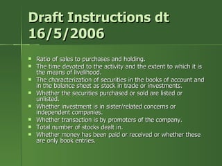 Draft Instructions dt
16/5/2006
   Ratio of sales to purchases and holding.
   The time devoted to the activity and the extent to which it is
    the means of livelihood.
   The characterization of securities in the books of account and
    in the balance sheet as stock in trade or investments.
   Whether the securities purchased or sold are listed or
    unlisted.
   Whether investment is in sister/related concerns or
    independent companies.
   Whether transaction is by promoters of the company.
   Total number of stocks dealt in.
   Whether money has been paid or received or whether these
    are only book entries.
 