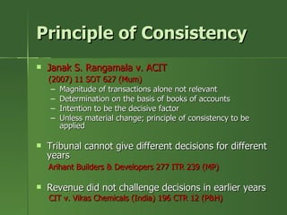 Principle of Consistency
   Janak S. Rangamala v. ACIT
    (2007) 11 SOT 627 (Mum)
     – Magnitude of transactions alone not relevant
     – Determination on the basis of books of accounts
     – Intention to be the decisive factor
     – Unless material change; principle of consistency to be
       applied

   Tribunal cannot give different decisions for different
    years
    Arihant Builders & Developers 277 ITR 239 (MP)

   Revenue did not challenge decisions in earlier years
    CIT v. Vikas Chemicals (India) 196 CTR 12 (P&H)
 