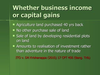 Whether business income
or capital gains
   Agriculture land purchased 40 yrs back
   No other purchase sale of land
   Sale of land by developing residential plots
    on land
   Amounts to realisation of investment rather
    than adventure in the nature of trade
    ITO v. DN Krishanappa (2010) 17 CPT 456 (Bang. Trib)
 