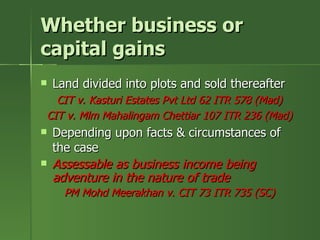 Whether business or
capital gains
   Land divided into plots and sold thereafter
  CIT v. Kasturi Estates Pvt Ltd 62 ITR 578 (Mad)
CIT v. Mlm Mahalingam Chettiar 107 ITR 236 (Mad)
   Depending upon facts & circumstances of
    the case
   Assessable as business income being
    adventure in the nature of trade
      PM Mohd Meerakhan v. CIT 73 ITR 735 (SC)
 