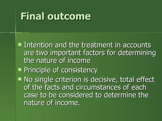 Final outcome

   Intention and the treatment in accounts
    are two important factors for determining
    the nature of income
   Principle of consistency
   No single criterion is decisive, total effect
    of the facts and circumstances of each
    case to be considered to determine the
    nature of income.
 