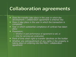 Collaboration agreements
   Does the transfer take place in the year in which the
    development / collaboration agreement is entered into
   Does it take place in the year in which the transaction is
    completed
   Year in which substantial compliance of contract has taken
    place
   Possession;
     – Whether in part performance of agreement to sell, or
     – Only for carrying out construction
   Point of time when right to transfer devolves on the builder
   Whether any extinguishment of any rights in the property is
    taking place on entering into the MOU / collaboration
    agreement
 