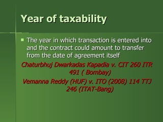 Year of taxability
 The year in which transaction is entered into
  and the contract could amount to transfer
  from the date of agreement itself
Chaturbhuj Dwarkadas Kapadia v. CIT 260 ITR
                491 ( Bombay)
Vemanna Reddy (HUF) v. ITO (2008) 114 TTJ
               246 (ITAT-Bang)
 