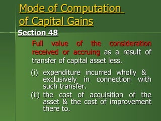 Mode of Computation
of Capital Gains
Section 48
   Full value of the consideration
   received or accruing as a result of
   transfer of capital asset less.
   (i) expenditure incurred wholly &
        exclusively in connection with
        such transfer.
   (ii) the cost of acquisition of the
        asset & the cost of improvement
        there to.
 
