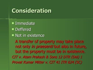 Consideration

   Immediate
   Deffered
   Not in existence
    A transfer of property may take place
    not only in praesenti but also in future,
    but the property must be in existence.
CIT v. Atam Prakash & Sons 12 DTR (Del) 1
Provat Kumar Mitter v. CIT 41 ITR 624 (SC)
 