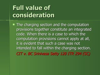 Full value of
consideration
   The charging section and the computation
    provisions together constitute an integrated
    code. When there is a case to which the
    computation provisions cannot apply at all,
    it is evident that such a case was not
    intended to fall within the charging section.
    CIT v. BC Srinivasa Setty 128 ITR 294 (SC)
 