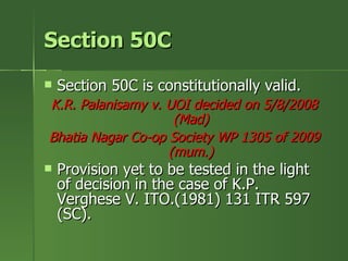 Section 50C
   Section 50C is constitutionally valid.
K.R. Palanisamy v. UOI decided on 5/8/2008
                    (Mad)
Bhatia Nagar Co-op Society WP 1305 of 2009
                   (mum.)
   Provision yet to be tested in the light
    of decision in the case of K.P.
    Verghese V. ITO.(1981) 131 ITR 597
    (SC).
 