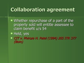 Collaboration agreement
   Whether repurchase of a part of the
    property sold will entitle assessee to
    claim benefit u/s 54
   Held, yes
   CIT v. Phiroze H. Patel (1994) 205 ITR 377
    (Bom)
 