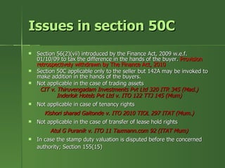 Issues in section 50C
   Section 56(2)(vii) introduced by the Finance Act, 2009 w.e.f.
    01/10/09 to tax the difference in the hands of the buyer. Provision
    retrospectively withdrawn by The Finance Act, 2010
   Section 50C applicable only to the seller but 142A may be invoked to
    make addition in the hands of the buyers.
   Not applicable in the case of trading assets
     CIT v. Thiruvengadam Investments Pvt Ltd 320 ITR 345 (Mad.)
            Inderlok Hotels Pvt Ltd v. ITO 122 TTJ 145 (Mum)
   Not applicable in case of tenancy rights
      Kishori sharad Gaitonde v. ITO 2010 TIOL 297 ITAT (Mum.)
   Not applicable in the case of transfer of lease hold rights
         Atul G Puranik v. ITO 11 Taxmann.com 92 (ITAT Mum)
   In case the stamp duty valuation is disputed before the concerned
    authority; Section 155(15)
 