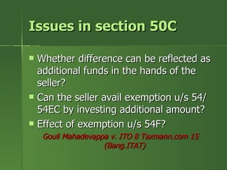 Issues in section 50C

   Whether difference can be reflected as
    additional funds in the hands of the
    seller?
   Can the seller avail exemption u/s 54/
    54EC by investing additional amount?
   Effect of exemption u/s 54F?
     Gouli Mahadevappa v. ITO 8 Taxmann.com 15
                     (Bang.ITAT)
 