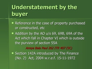 Understatement by the
buyer
   Reference in the case of property purchased
    or constructed, etc
   Addition by the AO u/s 69, 69B, 69A of the
    Act which fall in Chapter VI which is outside
    the purview of section 55A
          Amiya Bala Paul 262 ITR 407 (SC)
   Section 142A introduced by The Finance
    (No. 2) Act, 2004 w.r.e.f. 15-11-1972
 