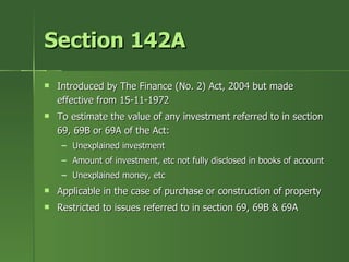 Section 142A
   Introduced by The Finance (No. 2) Act, 2004 but made
    effective from 15-11-1972
   To estimate the value of any investment referred to in section
    69, 69B or 69A of the Act:
     – Unexplained investment
     – Amount of investment, etc not fully disclosed in books of account
     – Unexplained money, etc
   Applicable in the case of purchase or construction of property
   Restricted to issues referred to in section 69, 69B & 69A
 