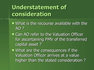 Understatement of
consideration
   What is the recourse available with the
    AO ?
   Can AO refer to the Valuation Officer
    for ascertaining FMV of the transferred
    capital asset ?
   What are the consequences if the
    Valuation Officer arrives at a value
    higher than the stated consideration ?
 